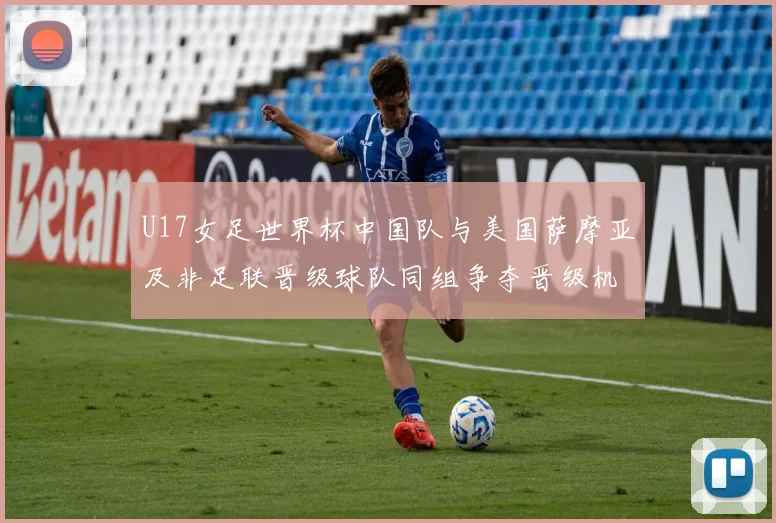 U17女足世界杯中国队与美国萨摩亚及非足联晋级球队同组争夺晋级机会