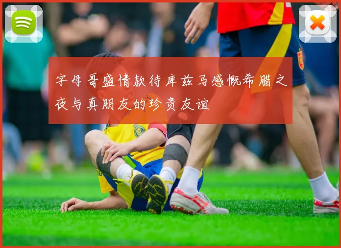 字母哥盛情款待库兹马感慨希腊之夜与真朋友的珍贵友谊