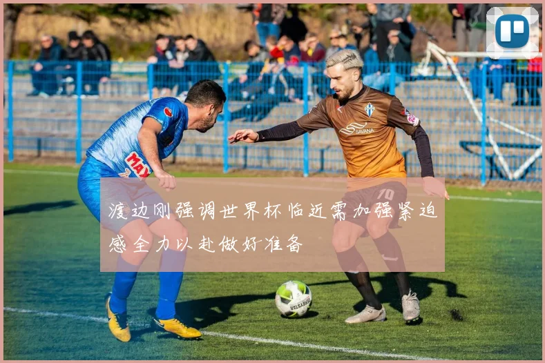 渡边刚强调世界杯临近需加强紧迫感全力以赴做好准备