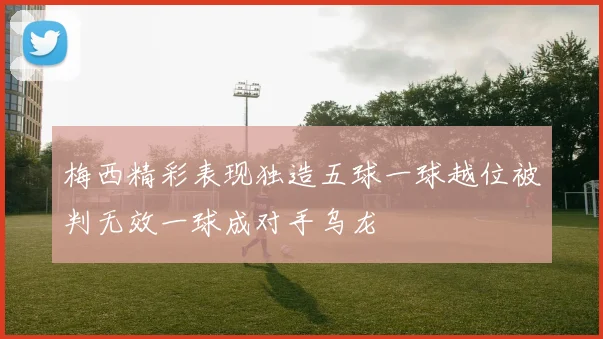 梅西精彩表现独造五球一球越位被判无效一球成对手乌龙