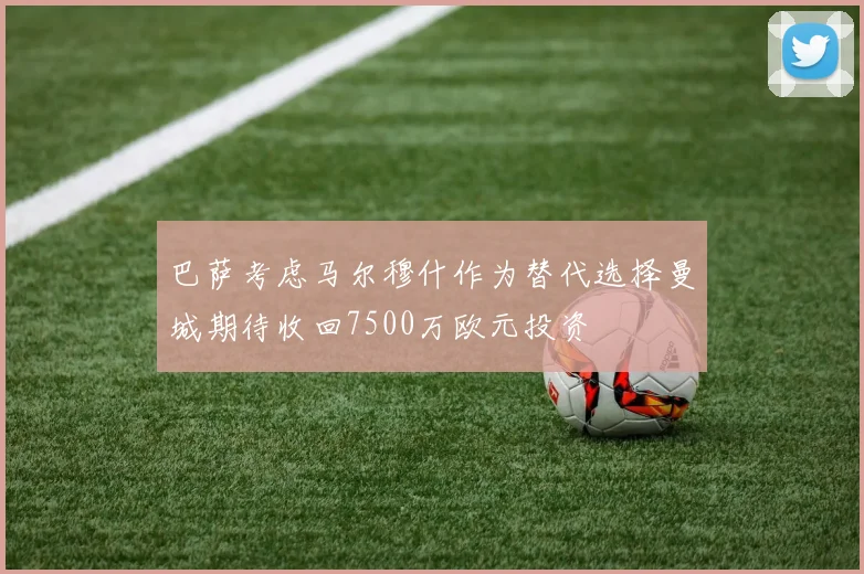 巴萨考虑马尔穆什作为替代选择曼城期待收回7500万欧元投资