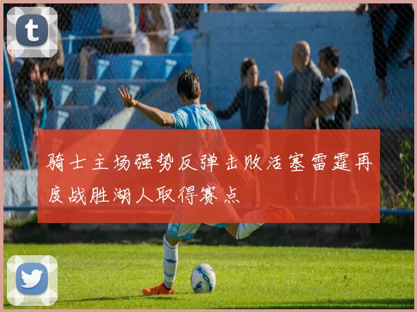 骑士主场强势反弹击败活塞雷霆再度战胜湖人取得赛点