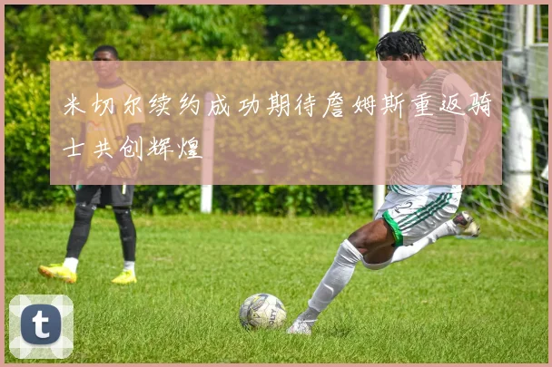 米切尔续约成功期待詹姆斯重返骑士共创辉煌