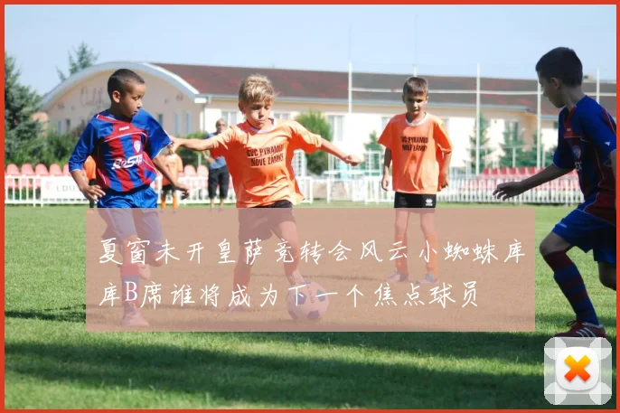 夏窗未开皇萨竞转会风云小蜘蛛库库B席谁将成为下一个焦点球员