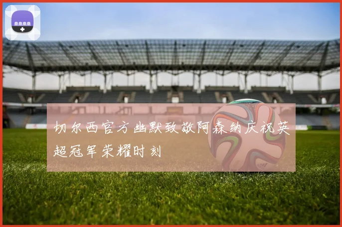 切尔西官方幽默致敬阿森纳庆祝英超冠军荣耀时刻