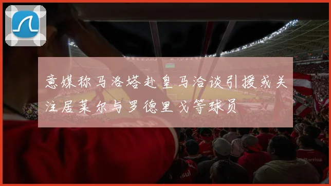 意媒称马洛塔赴皇马洽谈引援或关注居莱尔与罗德里戈等球员