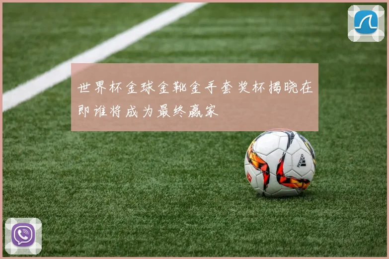 世界杯金球金靴金手套奖杯揭晓在即谁将成为最终赢家